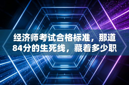 经济师考试合格标准，那道84分的生死线，藏着多少职场人的进阶密码