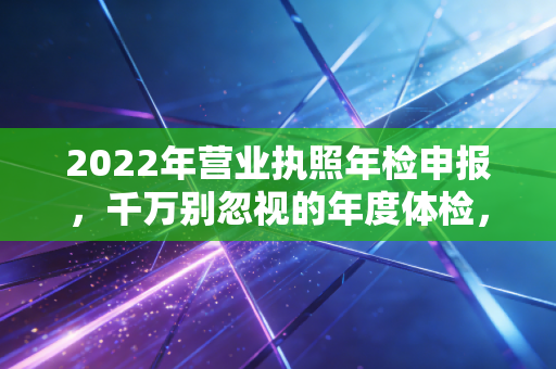 2022年营业执照年检申报，千万别忽视的年度体检，否则后果很严重！