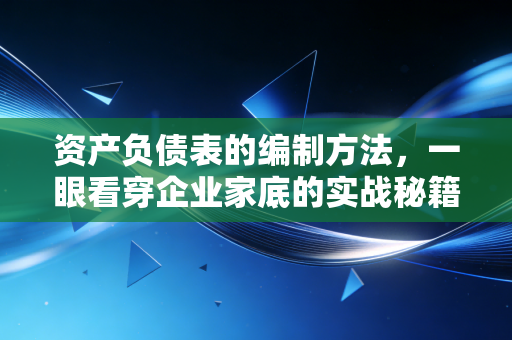 资产负债表的编制方法,一眼看穿企业家底的实战秘籍