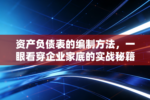 资产负债表的编制方法，一眼看穿企业家底的实战秘籍
