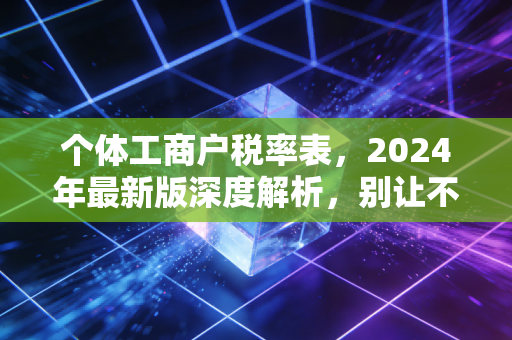 个体工商户税率表，2024年最新版深度解析，别让不懂税成为你创业路上的绊脚石