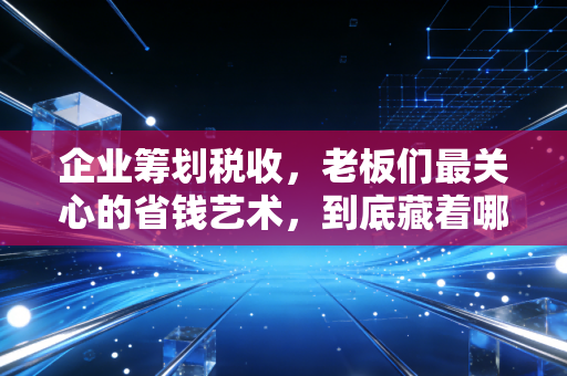 企业筹划税收，老板们最关心的省钱艺术，到底藏着哪些门道？