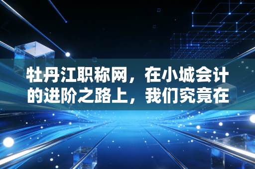 牡丹江职称网，在小城会计的进阶之路上，我们究竟在期待什么？