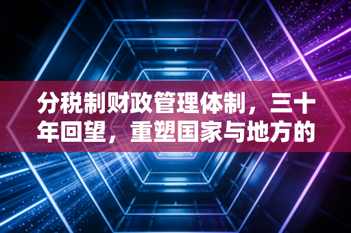 分税制财政管理体制,三十年回望,重塑国家与地方的钱袋子逻辑