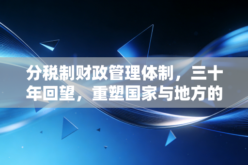 分税制财政管理体制，三十年回望，重塑国家与地方的钱袋子逻辑