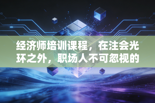 经济师培训课程,在注会光环之外,职场人不可忽视的职称晋升捷径