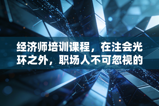 经济师培训课程，在注会光环之外，职场人不可忽视的职称晋升捷径