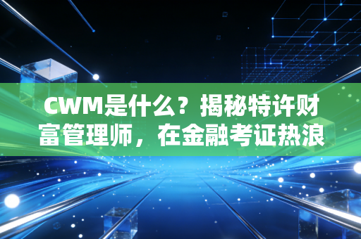CWM是什么？揭秘特许财富管理师，在金融考证热浪下，它到底值不值得考？