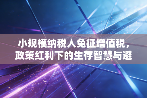小规模纳税人免征增值税，政策红利下的生存智慧与避坑指南