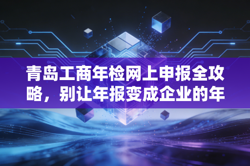 青岛工商年检网上申报全攻略，别让年报变成企业的年关，会计老李的肺腑之言