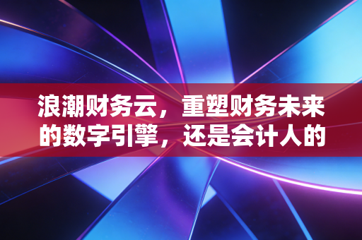 浪潮财务云，重塑财务未来的数字引擎，还是会计人的自我革命？