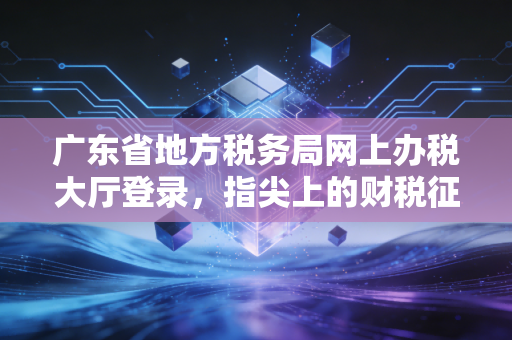 广东省地方税务局网上办税大厅登录，指尖上的财税征途与那些年的办税辛酸