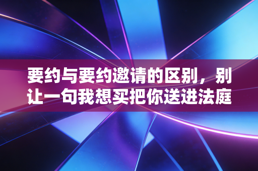 要约与要约邀请的区别，别让一句我想买把你送进法庭
