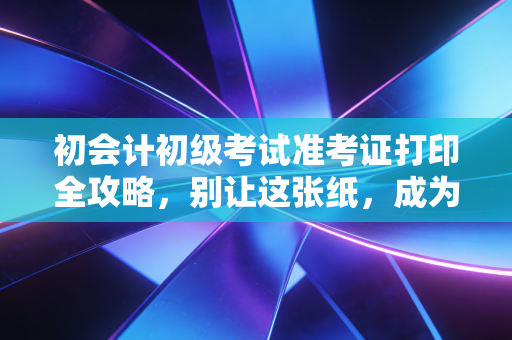初会计初级考试准考证打印全攻略,别让这张纸,成为你会计路上的第一块绊脚石