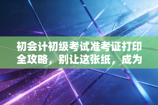 初会计初级考试准考证打印全攻略，别让这张纸，成为你会计路上的第一块绊脚石