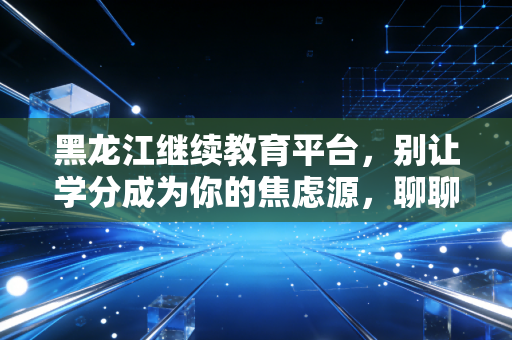 黑龙江继续教育平台，别让学分成为你的焦虑源，聊聊我们会计人的终身学习