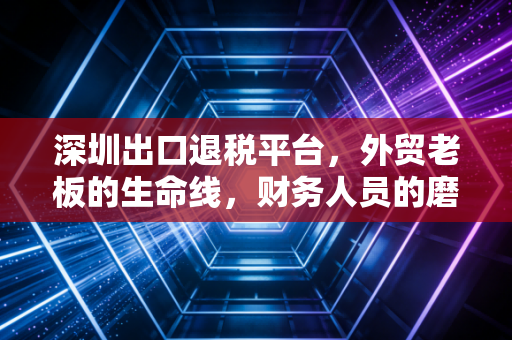 深圳出口退税平台,外贸老板的生命线,财务人员的磨刀石