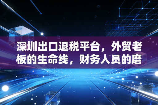 深圳出口退税平台，外贸老板的生命线，财务人员的磨刀石
