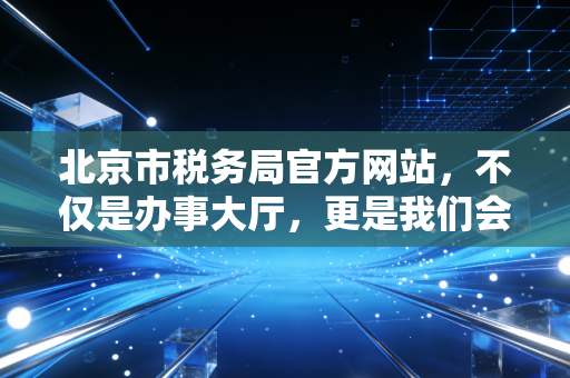 北京市税务局官方网站,不仅是办事大厅,更是我们会计人的掌中宝与政策风向标