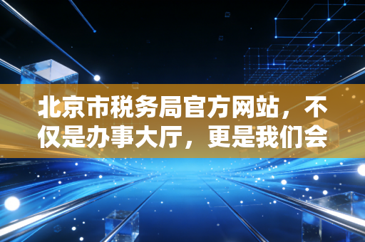 北京市税务局官方网站,不仅是办事大厅,更是我们会计人的掌中宝与政策风向标