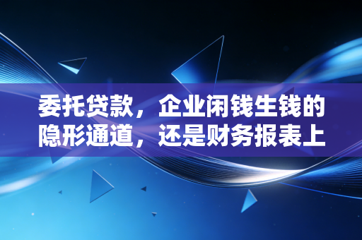 委托贷款，企业闲钱生钱的隐形通道，还是财务报表上的定时炸弹？