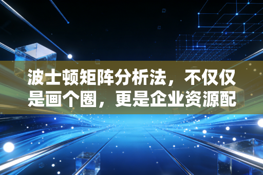 波士顿矩阵分析法，不仅仅是画个圈，更是企业资源配置的生存哲学
