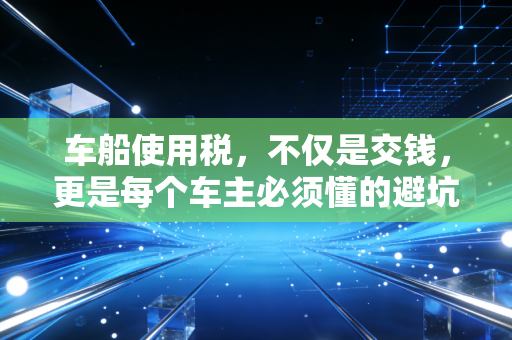 车船使用税，不仅是交钱，更是每个车主必须懂的避坑指南