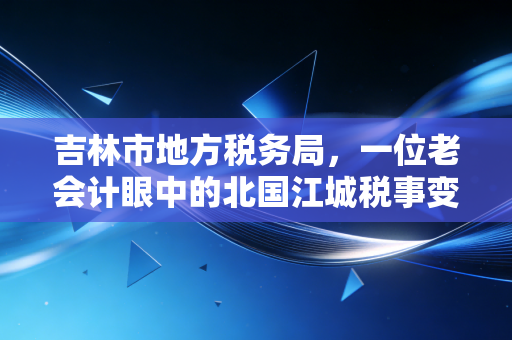 吉林市地方税务局，一位老会计眼中的北国江城税事变迁与服务温情