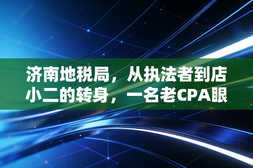 济南地税局，从执法者到店小二的转身，一名老CPA眼中的税务变迁与温情