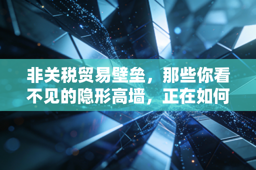 非关税贸易壁垒，那些你看不见的隐形高墙，正在如何重塑我们的商业与生活？