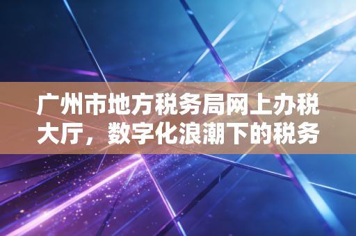 广州市地方税务局网上办税大厅,数字化浪潮下的税务变革与一位老会计的指尖情怀