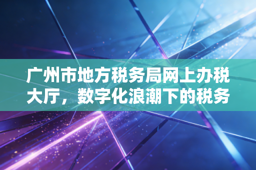 广州市地方税务局网上办税大厅，数字化浪潮下的税务变革与一位老会计的指尖情怀
