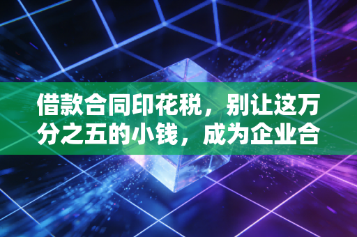 借款合同印花税，别让这万分之五的小钱，成为企业合规的隐形炸弹