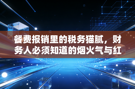 餐费报销里的税务猫腻,财务人必须知道的烟火气与红线