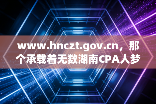 www.hnczt.gov.cn，那个承载着无数湖南CPA人梦想与焦虑的官方网站