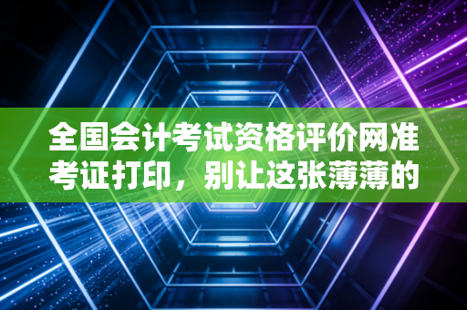 全国会计考试资格评价网准考证打印，别让这张薄薄的纸，成为你通往注会路上的拦路虎