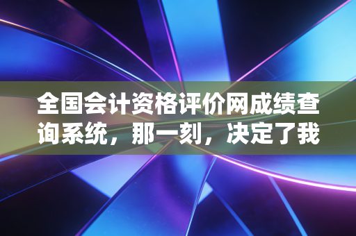 全国会计资格评价网成绩查询系统,那一刻,决定了我们无数会计人的悲欢