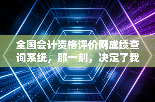全国会计资格评价网成绩查询系统，那一刻，决定了我们无数会计人的悲欢