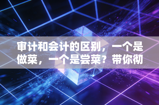 审计和会计的区别，一个是做菜，一个是尝菜？带你彻底看懂这两行的爱恨情仇
