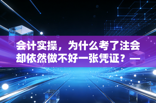 会计实操，为什么考了注会却依然做不好一张凭证？——揭秘理论与现实的残酷鸿沟