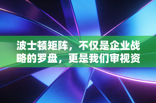 波士顿矩阵,不仅是企业战略的罗盘,更是我们审视资源配置与人生选择的底层逻辑