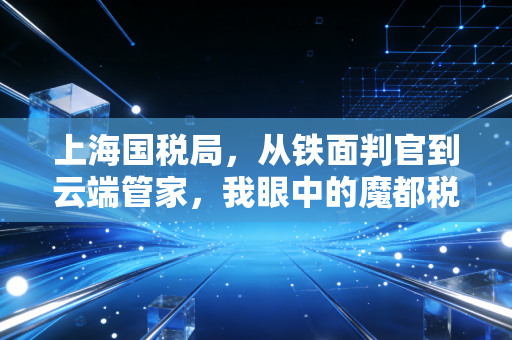 上海国税局,从铁面判官到云端管家,我眼中的魔都税务变迁史