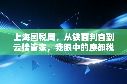 上海国税局，从铁面判官到云端管家，我眼中的魔都税务变迁史