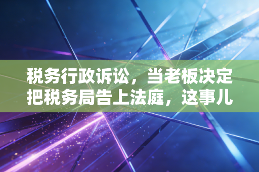 税务行政诉讼，当老板决定把税务局告上法庭，这事儿到底有多难？