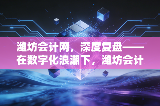 潍坊会计网，深度复盘——在数字化浪潮下，潍坊会计人如何从账房先生蜕变为企业军师？