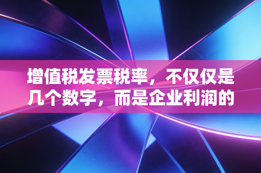 增值税发票税率，不仅仅是几个数字，而是企业利润的隐形调节器