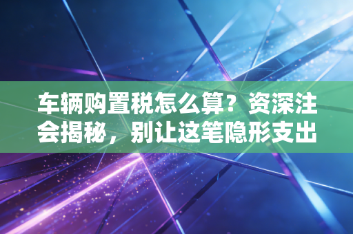 车辆购置税怎么算?资深注会揭秘,别让这笔隐形支出掏空你的钱包