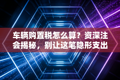 车辆购置税怎么算？资深注会揭秘，别让这笔隐形支出掏空你的钱包