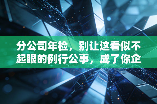 分公司年检,别让这看似不起眼的例行公事,成了你企业合规路上的定时炸弹
