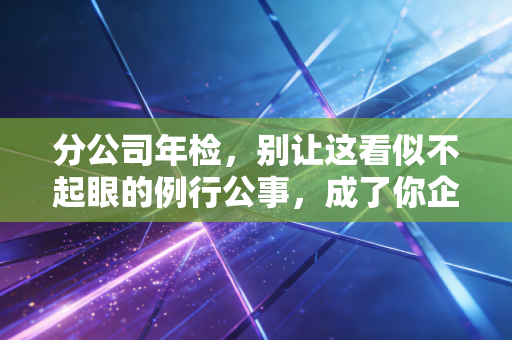 分公司年检,别让这看似不起眼的例行公事,成了你企业合规路上的定时炸弹